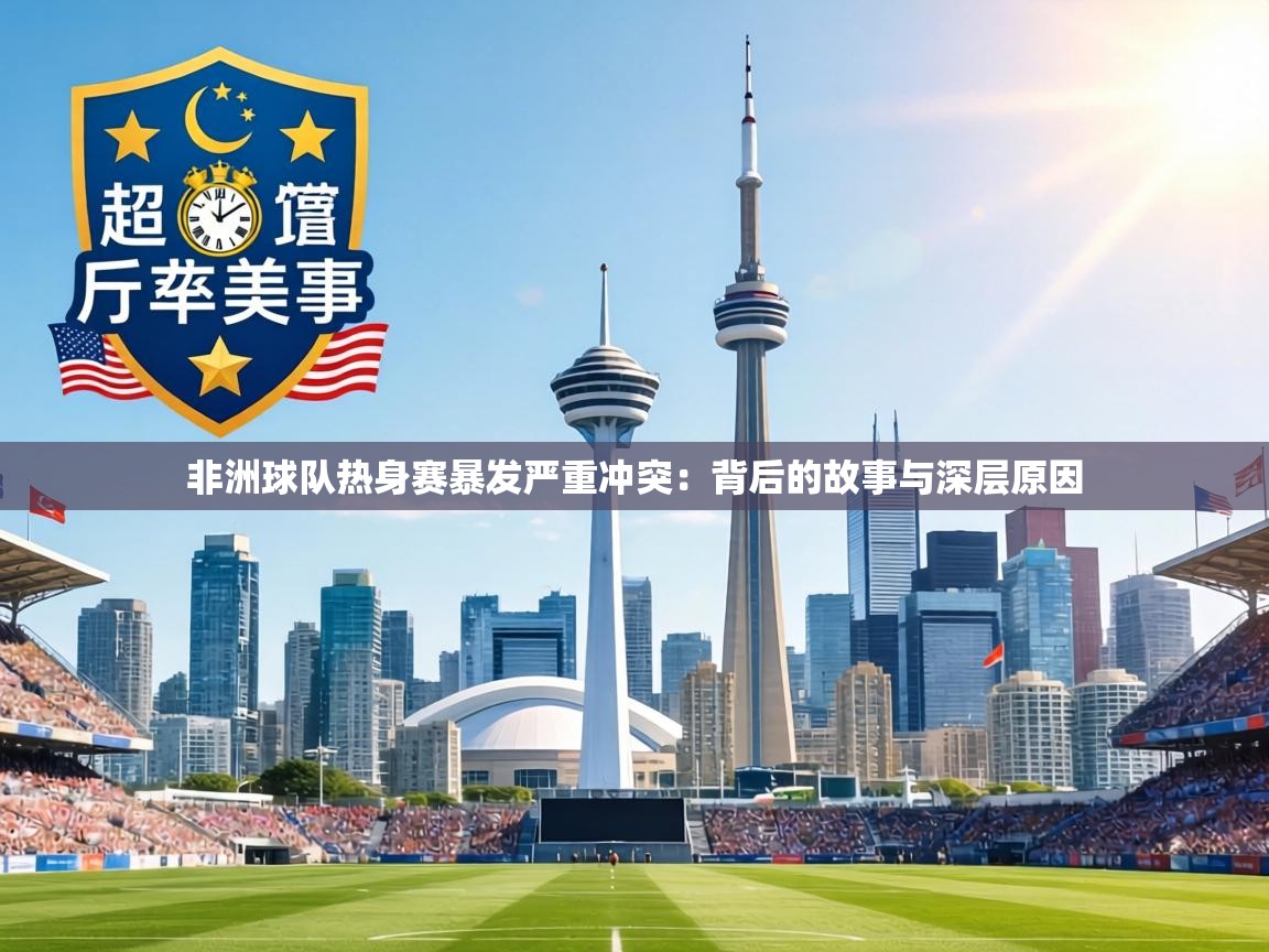 非洲球队热身赛暴发严重冲突：背后的故事与深层原因  第2张